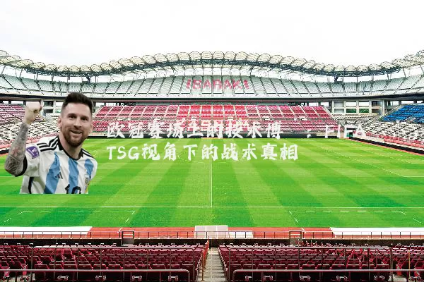 欧冠赛场上的技术博弈：FIFA TSG视角下的战术真相