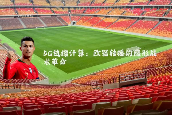 5G边缘计算：欧冠转播的隐形战术革命