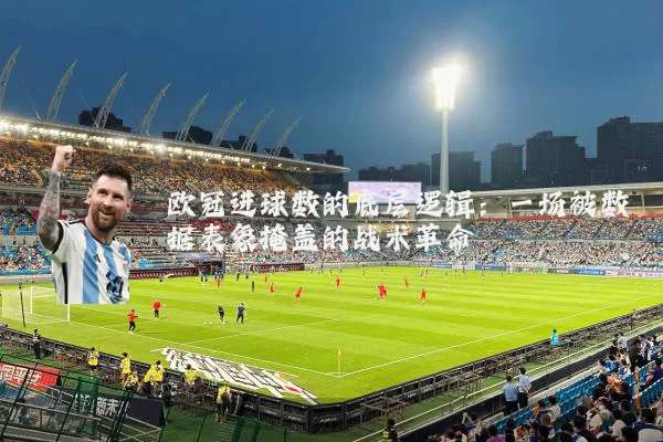 欧冠进球数的底层逻辑：一场被数据表象掩盖的战术革命